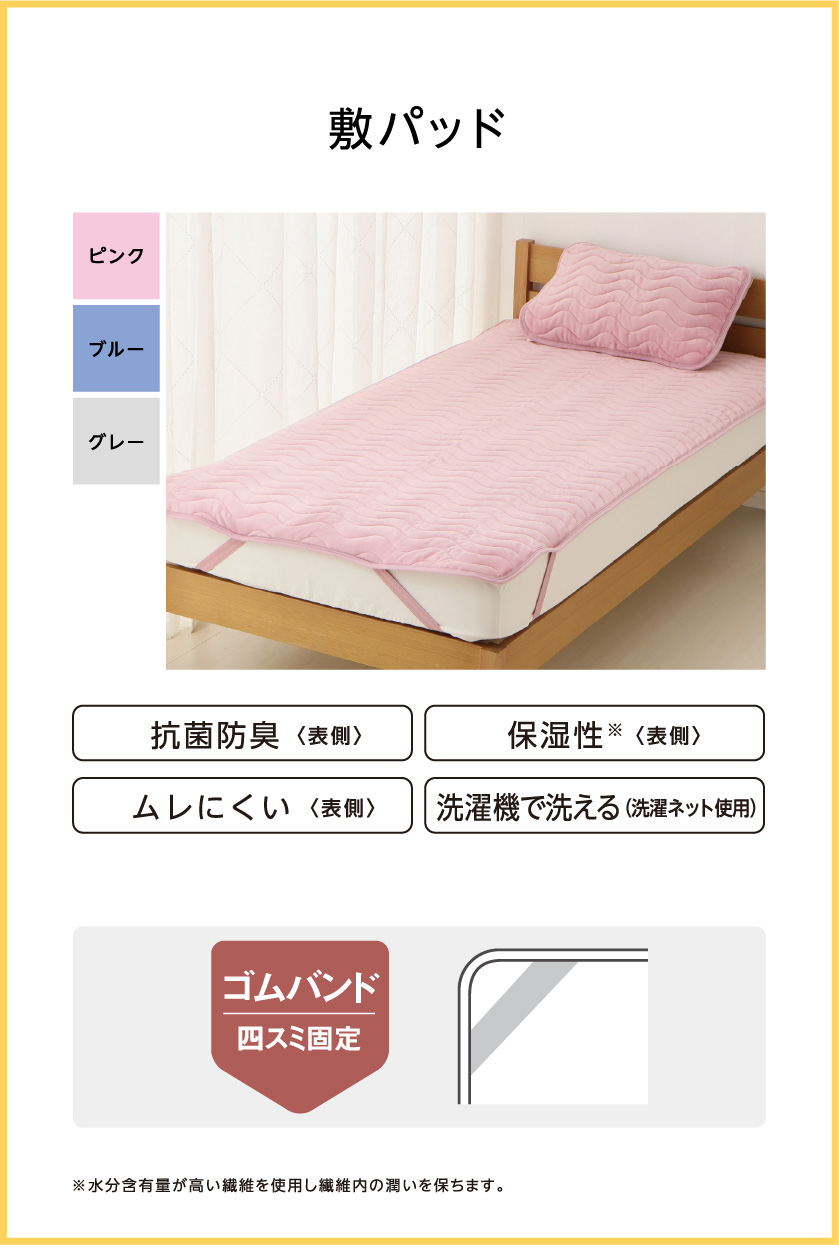 敷パッド 抗菌防臭(表側) 保湿性※(表側) ムレにくい(表側) 洗濯機で洗える(洗濯ネット使用) ゴムバンド 四スミ固定 ※水分含有量が高い繊維を使用し繊維内の潤いを保ちます。