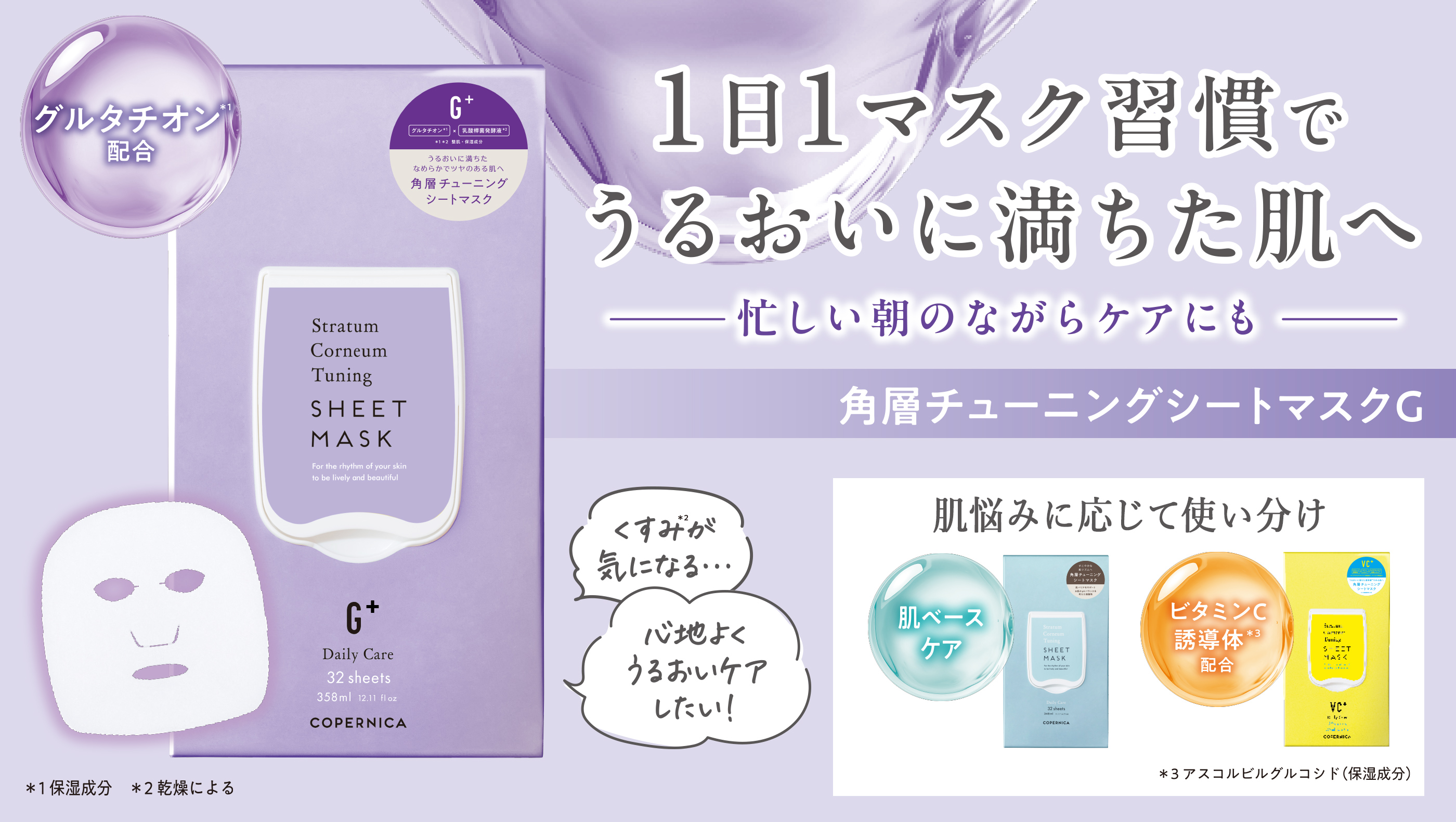 グルタチオン*1 配合 くすみ*2が気になる... 心地よくうるおいケアしたい! *1保湿成分 *2乾燥による 1日1マスク習慣でうるおいに満ちた肌へ 忙しい朝のながらケアにも 角層チューニングシートマスクG 肌悩みに応じて使い分け 肌ベースケア ビタミンC誘導体*3配合 *3アスコルビルグルコシド(保湿成分) のPC用画像