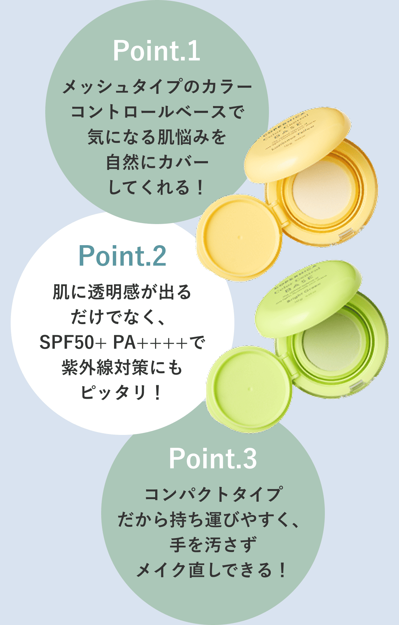 Point.1 メッシュタイプのカラーコントロールベースで気になる肌悩みを自然にカバーしてくれる！ Point.2 肌に透明感が出るだけでなく、SPF50+ PA++++で紫外線対策にもピッタリ！ Point.3 コンパクトタイプだから持ち運びやすく、手を汚さずメイク直しできる！ PC画像