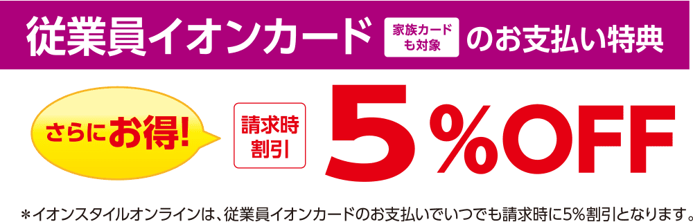 従業員イオンカード 家族カードも対象のお支払い特典 さらにお得! 請求時割引 5%OFF ※イオンスタイルオンラインは、従業員イオンカードのお支払いでいつでも請求時に5%割引となります。