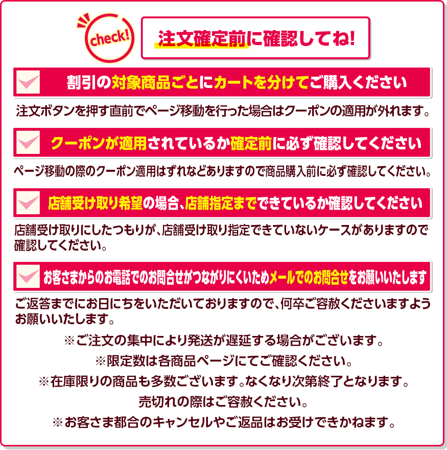 Check! 注文確定前に確認してね! 割引の対象商品ごとにカートを分けてご購入ください 注文ボタンを押す直前でページ移動を行った場合はクーポンの適用が外れます。 クーポンが適用されているか確定前に必ず確認してください ページ移動の際のクーポン適用はずれなどありますので商品購入前に必ず確認してください。 店舗受け取り希望の場合、店舗指定までできているか確認してください 店舗受け取りにしたつもりが、店舗受け取り指定できていないケースがありますので確認してください。 お客さまからのお電話でのお問合せがつながりにくいためメールでのお問合せをお願いいたします ご返答までにお日にちをいただいておりますので、何卒ご容赦くださいますようお願いいたします。 ※ご注文の集中により発送が遅延する場合がございます。 ※限定数は各商品ページにてご確認ください。※在庫限りの商品も多数ございます。なくなり次第終了となります。売切れの際はご容赦ください。※お客さま都合のキャンセルやご返品はお受けできかねます。