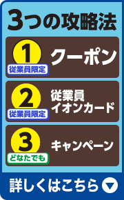 3つの攻略法 1.従業員限定 クーポン 2.従業員限定 従業員イオンカード 3.どなたでも キャンペーン 詳しくはこちら
