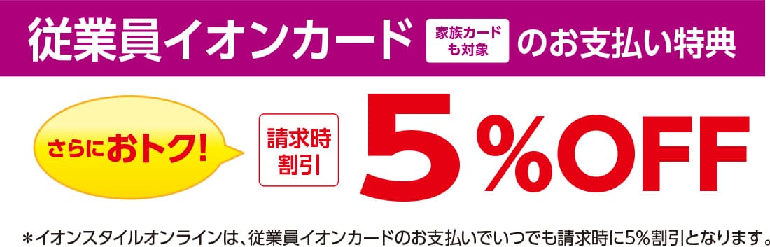 従業員イオンカード 家族カードも対象のお支払い特典 さらにおトク! 請求時割引 5%OFF ※イオンスタイルオンラインは、従業員イオンカードのお支払いでいつでも請求時に5%割引となります。