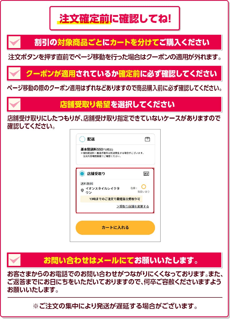 注文確定前に確認してね! 割引の対象商品ごとにカートを分けてご購入ください。 注文ボタンを押す直前でページ移動を行った場合はクーポンの適用が外れます。 クーポンが適用されているか確定前に必ず確認してください。 ページ移動の際のクーポン適用はずれなどありますので商品購入前に必ず確認してください。 店舗受取り希望を選択してください。 店舗受け取りにしたつもりが、店舗受け取り指定できていないケースがありますので確認してください。 お問い合わせはメールにてお願いいたします。 お客さまからのお電話でのお問い合わせがつながりにくくなっております。また、ご返答までにお日にちをいただいておりますので、何卒ご容赦くださいますようお願いいたします。 ※ご注文の集中により発送が遅延する場合がございます。