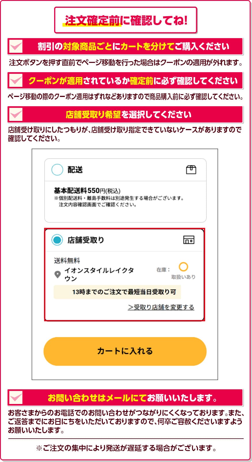 注文確定前に確認してね! 割引の対象商品ごとにカートを分けてご購入ください。 注文ボタンを押す直前でページ移動を行った場合はクーポンの適用が外れます。 クーポンが適用されているか確定前に必ず確認してください。 ページ移動の際のクーポン適用はずれなどありますので商品購入前に必ず確認してください。 店舗受取り希望を選択してください。 店舗受け取りにしたつもりが、店舗受け取り指定できていないケースがありますので確認してください。 お問い合わせはメールにてお願いいたします。 お客さまからのお電話でのお問い合わせがつながりにくくなっております。また、ご返答までにお日にちをいただいておりますので、何卒ご容赦くださいますようお願いいたします。 ※ご注文の集中により発送が遅延する場合がございます。