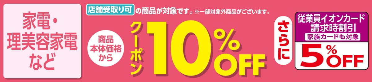 家電・理美容家電など 店舗受取り可の商品が対象です。※一部対象外商品がございます。 商品本体価格からクーポン10%OFF さらに従業員イオンカード請求時割引 家族カードも対象 5%OFF