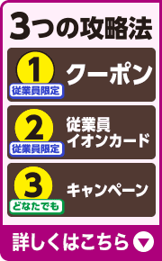 3つの攻略法 1.従業員限定 クーポン 2.従業員限定 従業員イオンカード 3.どなたでも キャンペーン 詳しくはこちら