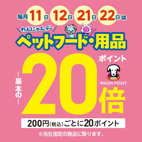 わんにゃんデー 毎月11日・12日・21日・22日はペットフード・用品 ポイント基本の20倍 WAON POINT 200円(税込)ごとに20ポイント ※当社指定の商品に限ります。