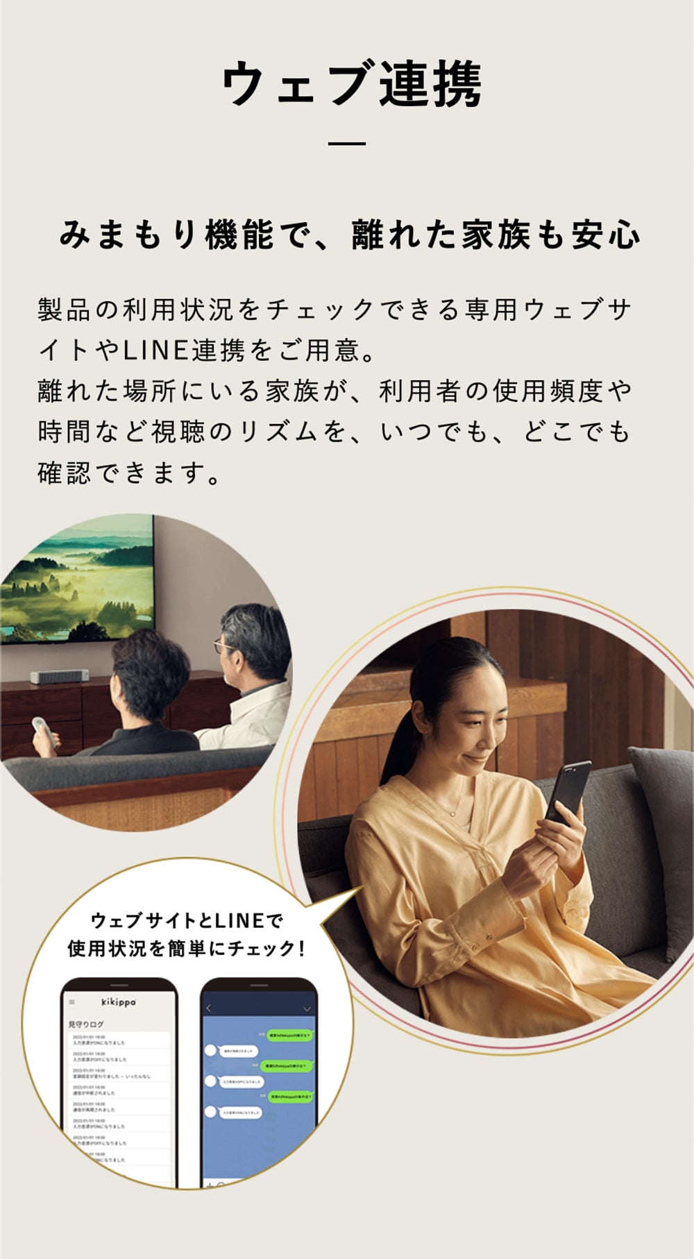 ウェブ連携 みまもり機能で、離れた家族も安心 製品の利用状況をチェックできる専用ウェブサイトやLINE連携をご用意。離れた場所にいる家族が、利用者の使用頻度や時間など視聴のリズムを、いつでも、どこでも確認できます。 ウェブサイトとLINEで使用状況を簡単にチェック！