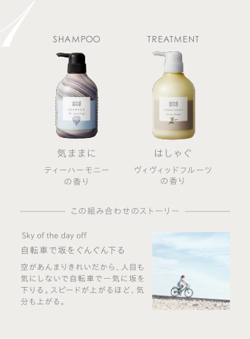 1　SHAMPOO 気ままにティーハーモニーの香り　TREATMENT はしゃぐヴィヴィッドフルーツの香り　この組み合わせのストーリー　Sky of the day off 自転車で坂をぐんぐん下る 空があんまりきれいだから、人目も気にしないで自転車で一気に坂を下りる。スピードが上がるほど、気分も上がる。