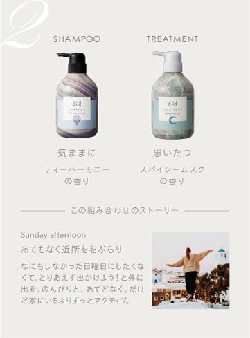 2　SHAMPOO 気ままにティーハーモニーの香り　TREATMENT 思いたつスパイシームスクの香り　この組み合わせのストーリー　Sunday afternoon あてもなく近所をぶらり なにもしなかった日曜日にしたくなくて、とりあえず出かけよう！と外に出る。のんびりと、あてどなく。だけど家にいるよりずっとアクティブ。