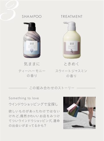 3　SHAMPOO 気ままにティーハーモニーの香り　TREATMENT ときめくスウィートジャスミンの香り　この組み合わせのストーリー　Something to love ウインドウショッピングで宝探し 欲しいものがあったわけではないけれど、偶然かわいいお店をみつけてついウインドウショッピング。運命の出会いがまってるかも？
