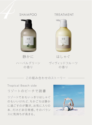 4　SHAMPOO 静かにハーバルグリーンの香り　TREATMENT はしゃぐヴィヴィッドフルーツの香り　この組み合わせのストーリー　Tropical Beach side リゾートのビーチで読書 リゾートでおもいっきりはしゃぐのもいいけれど、ちかごろは静かに過ごすのが贅沢。お気に入りの本、だけど非日常感。そのバランスに気持ちが高まる。