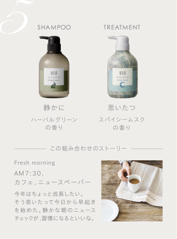 5　SHAMPOO 静かにハーバルグリーンの香り　TREATMENT 思いたつスパイシームスクの香り　この組み合わせのストーリー　Fresh morning AM7：30、カフェ、ニュースペーパー 今年はちょっと成長したい。そう思いたって今日から早起きを始めた。静かな朝のニュースチェックが、習慣になるといいな。
