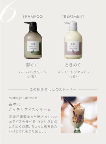 6　SHAMPOO 静かにハーバルグリーンの香り　TREATMENT ときめくスウィートジャスミンの香り　この組み合わせのストーリー　Midnight dessert 夜中にこっそりアイスクリーム 家族が寝静まった後、とっておいたアイスを食べる、ひとりだけのときめく時間。ちょっと後ろめたいけどそれもまた楽しい。