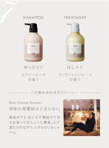7　SHAMPOO ゆったりとエアリーピーチの香り　TREATMENT はしゃぐヴィヴィッドフルーツの香り　この組み合わせのストーリー　Best friend forever 深夜の長電話はとまらない 真夜中でも、気にせず電話ができる友達ってほんとうに貴重。心が満たされながら、とまらないおしゃべり。