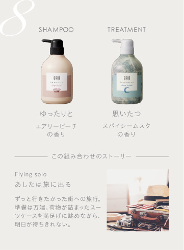 8　SHAMPOO ゆったりとエアリーピーチの香り　TREATMENT 思いたつスパイシームスクの香り　この組み合わせのストーリー　Flying solo あしたは旅に出る ずっと行きたかった街への旅行。準備は万端。荷物が詰まったスーツケースを満足げに眺めながら、明日が待ちきれない。