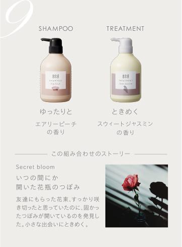 9　SHAMPOO ゆったりとエアリーピーチの香り　TREATMENT ときめくスウィートジャスミンの香り　この組み合わせのストーリー　Secret bloom いつの間にか開いた花瓶のつぼみ 友達にもらった花束、すっかり咲き切ったと思っていたのに、固かったつぼみが開いているのを発見した。小さな出会いにときめく。