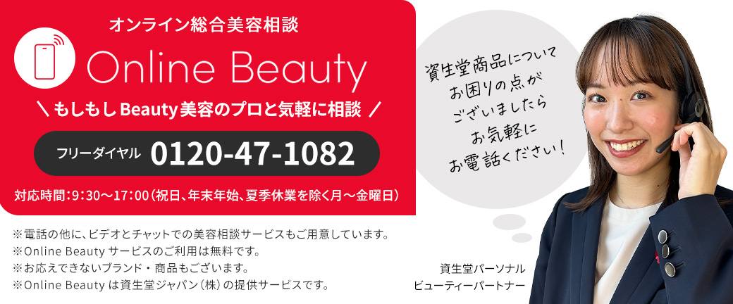 オンライン総合美容相談 Online Beauty もしもし Beauty 美容のプロと気軽に相談 フリーダイヤル0120-47-1082 対応時間：9:30〜17:00(祝日、年末年始、夏季休業を除く月〜金曜日) 資生堂商品についてお困りの点がございましたらお気軽にお電話ください! 資生堂パーソナルビューティーパートナー ※電話の他に、ビデオとチャットでの美容相談サービスもご用意しています。 ※Online Beauty サービスのご利用は無料です。 ※お応えできないブランド・商品もございます。 ※Online Beauty は資生堂ジャパン(株)の提供サービスです。