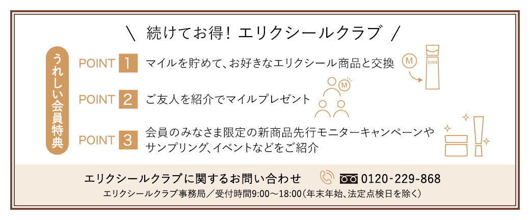 続けてお得!エリクシールクラブ うれしい会員特典 POINT1 マイルを貯めて、お好きなエリクシール商品と交換 POINT2 ご友人を紹介でマイルプレゼント POINT3 会員のみなさま限定の新商品先行モニターキャンペーンやサンプリング、イベントなどをご紹介 エリクシールクラブに関するお問い合わせ 0120-229-868 エリクシールクラブ事務局／受付時間9:00〜18:00(年末年始、法定点検日を除く)