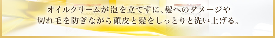 オイルクリームが泡を立てずに、髪へのダメージや切れ毛を防ぎながら頭皮と髪をしっとりと洗い上げる。髪へのダメージや切れ毛を防ぎながら頭皮と髪をしっとりと洗い上げる。