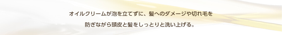 オイルクリームが泡を立てずに、髪へのダメージや切れ毛を防ぎながら頭皮と髪をしっとりと洗い上げる。
