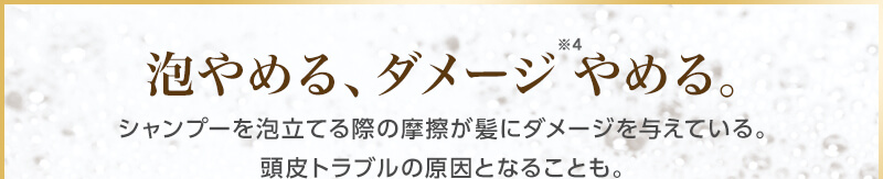 泡やめる、ダメージ※4やめる。　シャンプーを泡立てる際の摩擦が髪にダメージを与えている。頭皮トラブルの原因となることも。
