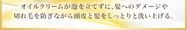 オイルクリームが泡を立てずに、髪へのダメージや切れ毛を防ぎながら頭皮と髪をしっとりと洗い上げる。髪へのダメージや切れ毛を防ぎながら頭皮と髪をしっとりと洗い上げる。
