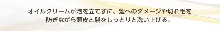 オイルクリームが泡を立てずに、髪へのダメージや切れ毛を防ぎながら頭皮と髪をしっとりと洗い上げる。
