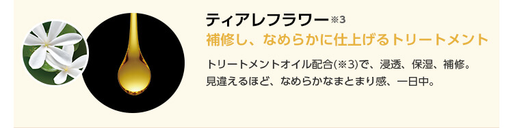 ティアレフラワー※3　補修し、なめらかに仕上げるトリートメント　トリートメントオイル配合※3で、浸透、保湿、補修。見違えるほど、なめらかなまとまり感、一日中。