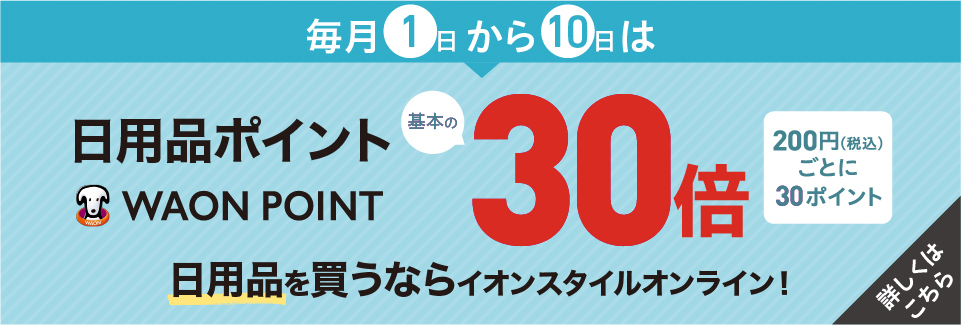 毎月1日から10日は日用品ポイント WAON POINT 基本の30倍 200円(税込)ごとに30ポイント 日用品を買うならイオンスタイルオンライン！ 詳しくはこちら