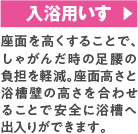 入浴用いす 座面を高くすることで、しゃがんだ時の足腰の負担を軽減。座面高さと浴槽壁の高さを合わせることで安全に浴槽へ出入りができます。