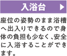 入浴台 座位の姿勢のまま浴槽へ出入りできるので身体の負担も少なく、安全に入浴することができます。