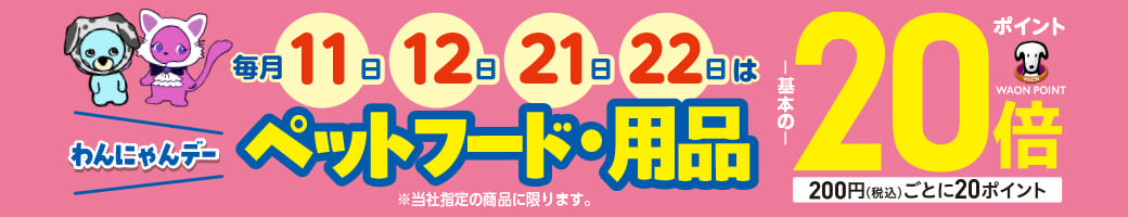 わんにゃんデー 毎月11日・12日・21日・22日はペットフード・用品 ポイント基本の20倍 WAON POINT 200円(税込)ごとに20ポイント ※当社指定の商品に限ります。