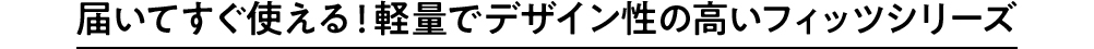 届いてすぐ使える！ 軽量でデザイン性の高いフィッツシリーズ