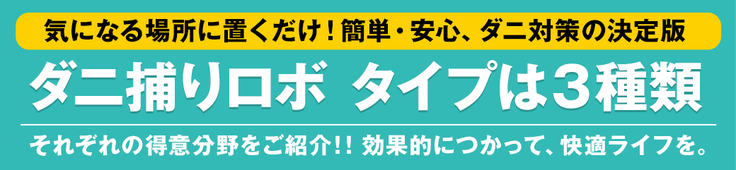 気になる場所に置くだけ！簡単・安心、ダニ対策の決定版 ダニ捕りロボ タイプは3種類 それぞれの得意分野をご紹介！！効果的につかって、快適ライフを。