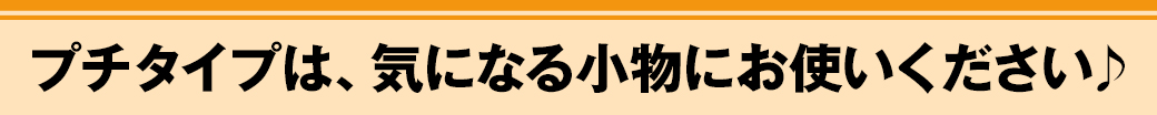 プチタイプは、気になる小物にお使いください♪