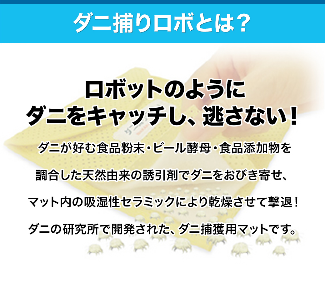 ダニ捕りロボとは？ ロボのようにダニをキャッチし、逃がさない！ダニが好む食品粉末・ビール酵母・食品添加物を調合した天然由来の誘引剤でダニをおびき寄せ、マット内の吸湿性セラミックにより乾燥させて撃退！ダニの研究所で開発された、ダニ捕獲用マットです。