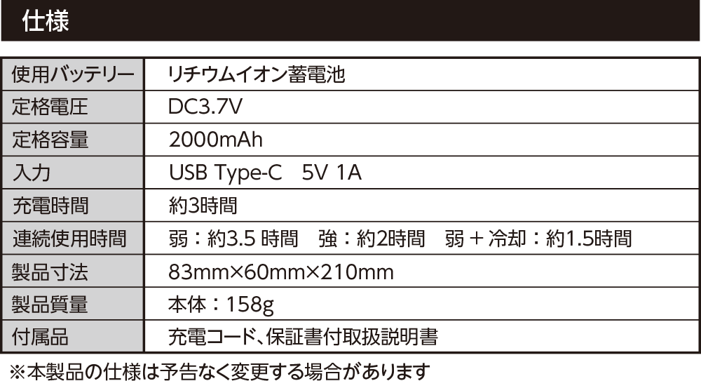 仕様 使用バッテリー リチウムイオン蓄電池 定格電圧 DC3.7V 定格容量 2000mAh 入力 USB Type-C 5V 1A 充電時間約３時間 連続使用時間弱：約３.5 時間　強：約２時間　弱+ 冷却：約１.５時間 製品寸法83mm×60mm×210mm 製品質量 本体：158g 付属品充電コード、保証書付取扱説明書 ※本製品の仕様は予告なく変更する場合があります