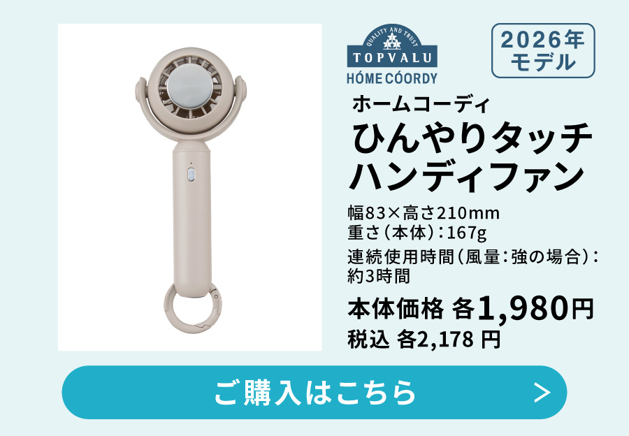 ホームコーディ ひんやりタッチハンディファン 2026年モデル 幅83×高さ210mm 重さ（本体）：167g 連続使用時間（風量：強の場合）：約3時間 本体価格 各1,980円 税込 各2,178円