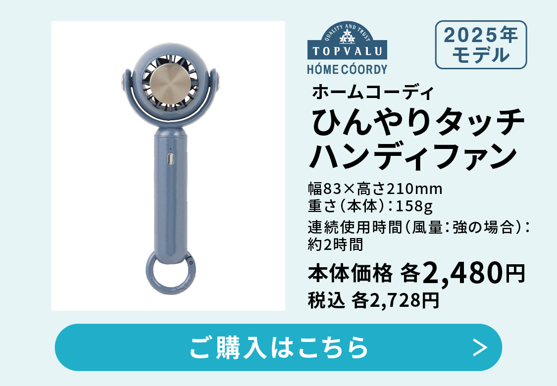 ホームコーディ ひんやりタッチハンディファン 2025年モデル 幅83×高さ210mm 重さ（本体）：156g 連続使用時間（風量：強の場合）：約2時間 本体価格 本体価格 各2,480円 税込 各2,728円