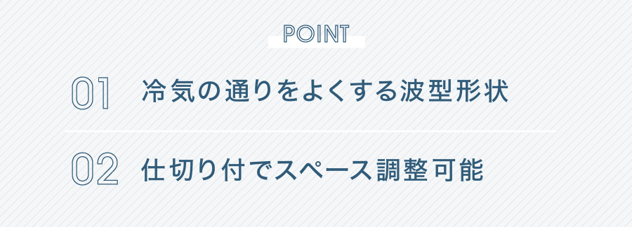 POINT 01 冷気の通りをよくする波型形状 02 仕切り付でスペース調整可能