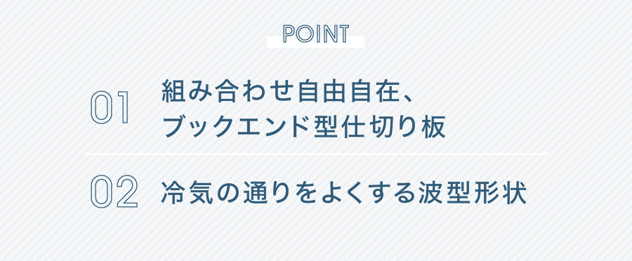 POINT 01 組み合わせ自由自在、ブックエンド型仕切り板 02 冷気の通りをよくする波型形状