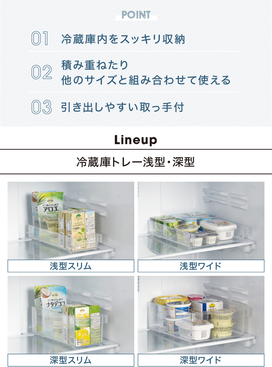 POINT 01 冷蔵庫内をスッキリ収納 02 積み重ねたり他のサイズと組み合わせて使える 03 引き出しやすい取っ手付 line up 冷蔵庫トレー 浅型スリム・浅型ワイド・深型スリム・深型ワイド