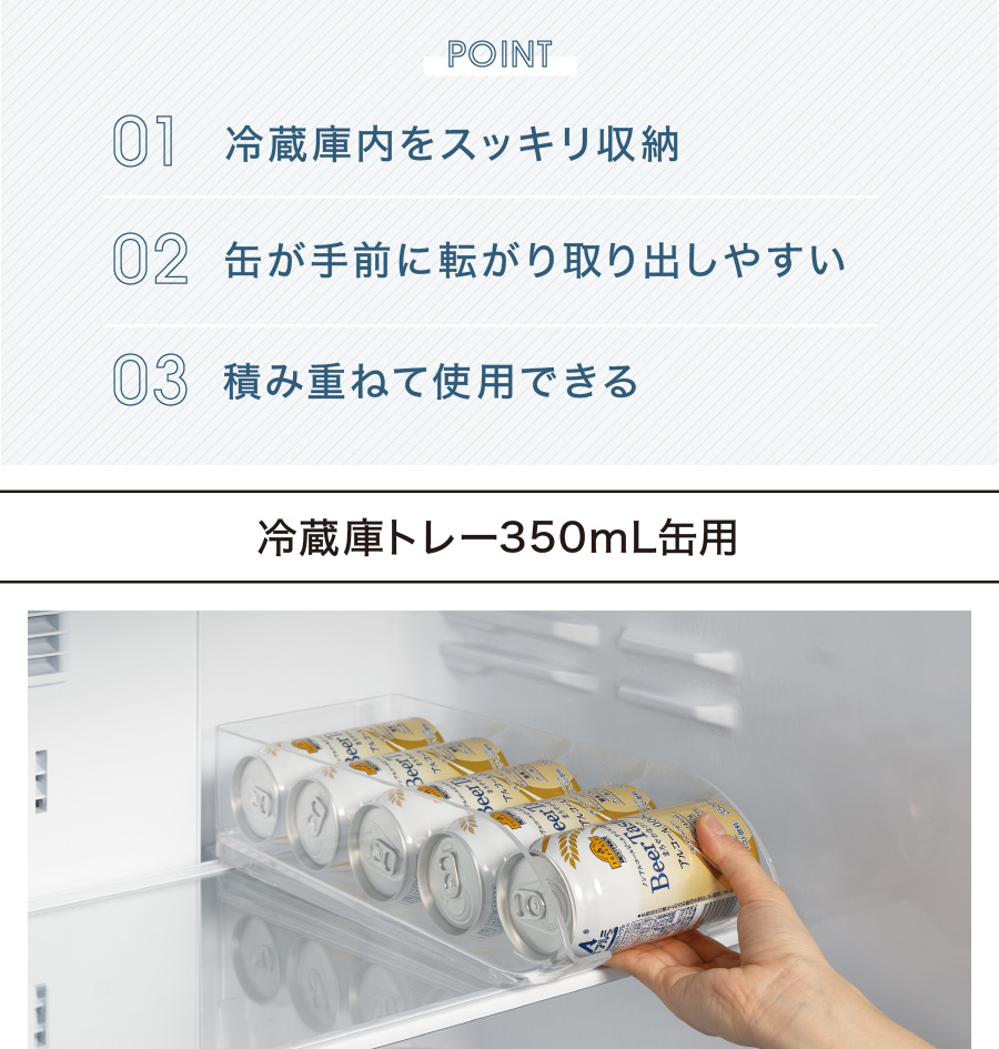 POINT 01 冷蔵庫内をスッキリ収納 02 缶が手前に転がり取り出しやすい 03 積み重ねて使用できる 冷蔵庫トレー350mL缶用