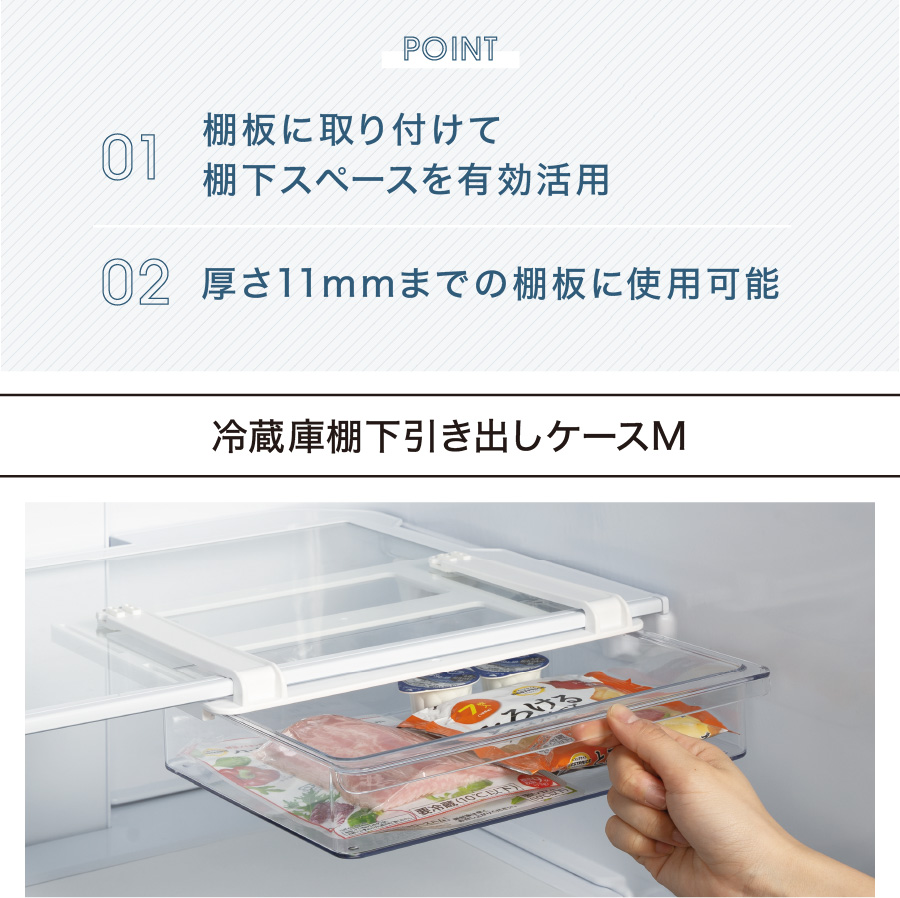 POINT 01 棚板に取り付けて棚下スペースを有効活用 02 厚さ11mmまでの棚板に使用可能 冷蔵庫棚下引き出しケースM