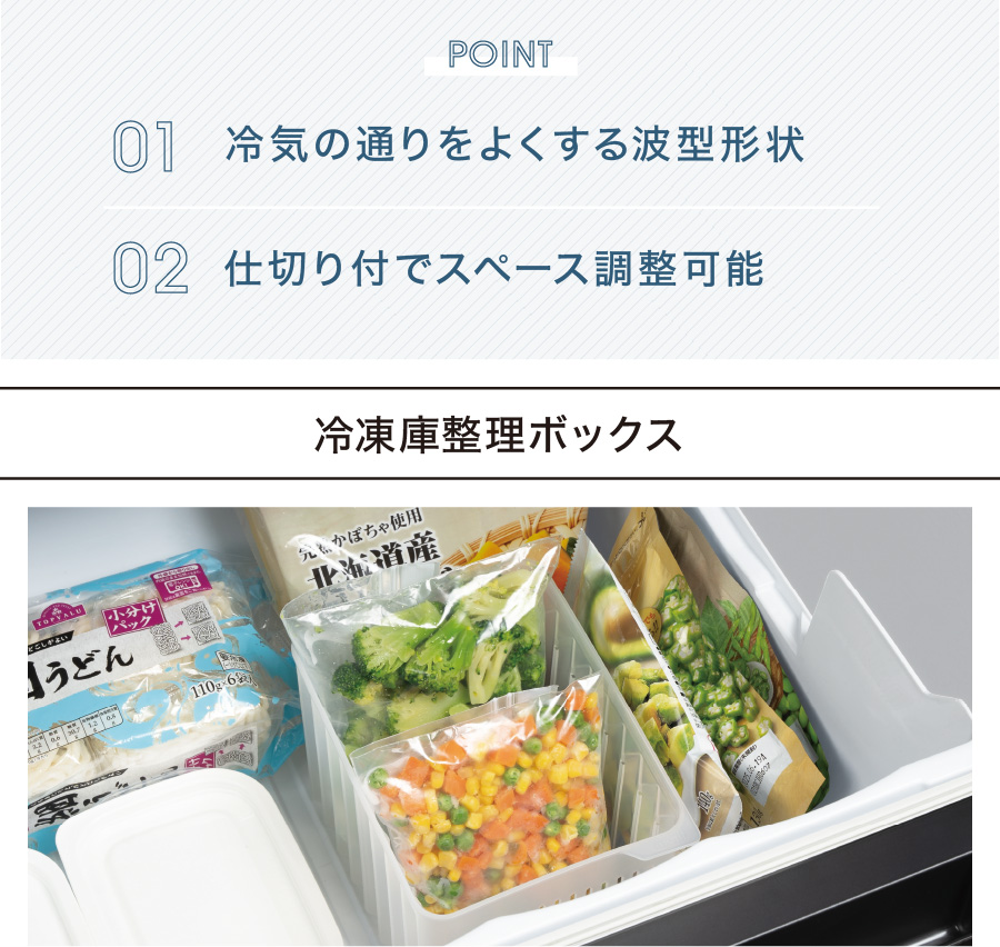 POINT 01 冷気の通りをよくする波型形状 02 仕切り付でスペース調整可能 冷凍庫整理ボックス