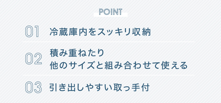 POINT 01 冷蔵庫内をスッキリ収納 02 積み重ねたり他のサイズと組み合わせて使える 03 引き出しやすい取っ手付