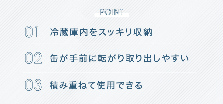 POINT 01 冷蔵庫内をスッキリ収納 02 缶が手前に転がり取り出しやすい 03 積み重ねて使用できる