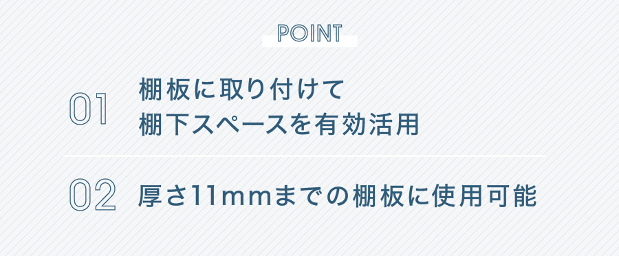 POINT 01 棚板に取り付けて棚下スペースを有効活用 02 厚さ11mmまでの棚板に使用可能